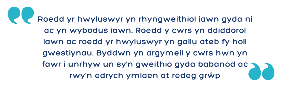 "Roedd yr hwyluswyr yn rhyngweithiol iawn gyda ni ac yn wybodus iawn. Roedd y cwrs yn ddiddorol iawn ac roedd yr hwyluswyr yn gallu ateb fy holl gwestiynau. Byddwn yn argymell y cwrs hwn yn fawr i unrhyw un sy'n gweithio gyda babanod ac rwy'n edrych ymlae