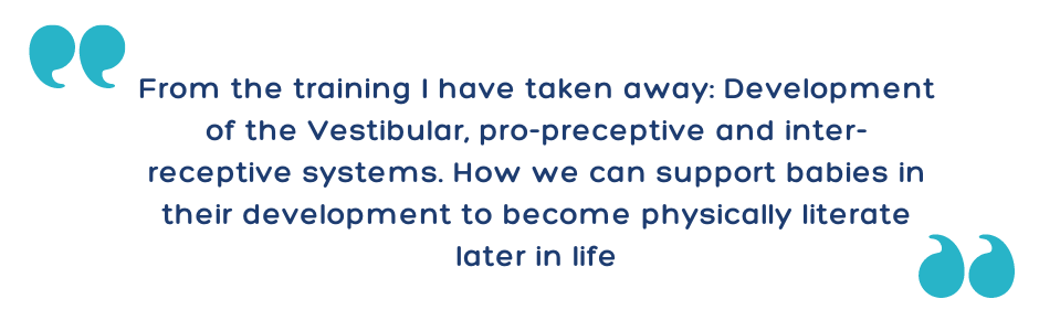From the training I have taken away: Development of the Vestibular, pro-preceptive and inter-receptive systems. How we can support babies in their development to become physically literate later in life