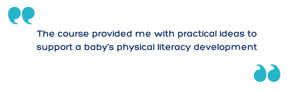 The course provided me with practical ideas to support a baby’s physical literacy development
