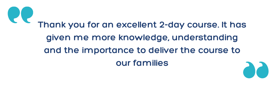 “Thank you for an excellent 2-day course. It has given me more knowledge, understanding and the importance to deliver the course to our families.”